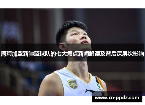 周琦加盟新疆篮球队的七大焦点新闻解读及背后深层次影响