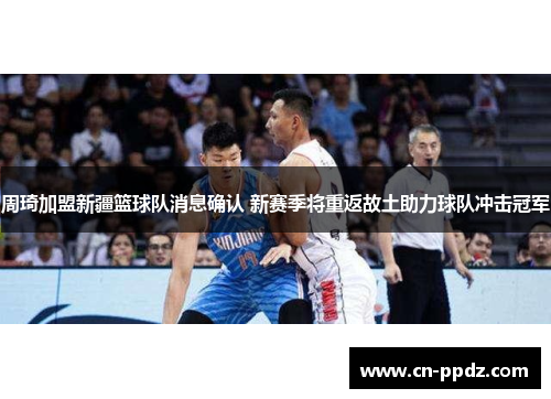 周琦加盟新疆篮球队消息确认 新赛季将重返故土助力球队冲击冠军