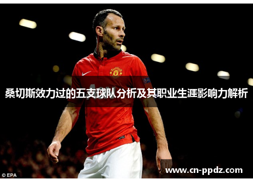 桑切斯效力过的五支球队分析及其职业生涯影响力解析 桑切斯效力过的五支球队分析及其职业生涯影响力解析