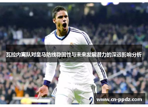 瓦拉内离队对皇马防线稳固性与未来发展潜力的深远影响分析