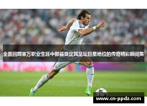 全面回顾莱万职业生涯中那些奠定其足坛巨星地位的传奇精彩瞬间集