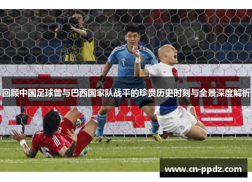 回顾中国足球曾与巴西国家队战平的珍贵历史时刻与全景深度解析